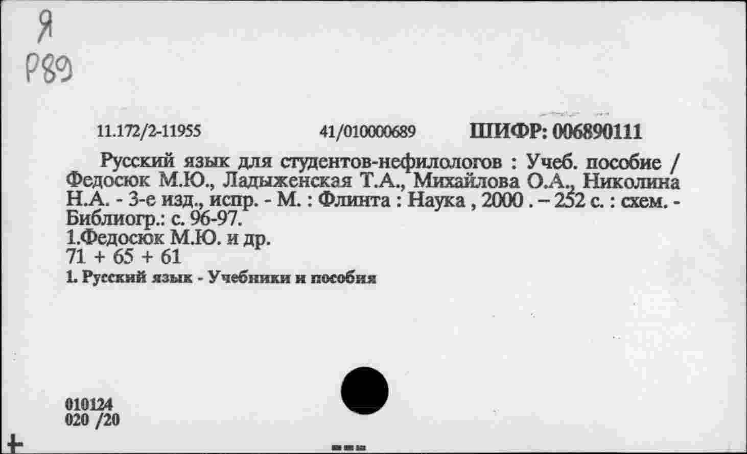 ﻿Р89
11.172/2-11955	41/010000689 ШИФР: 006890111
Русский язык для студентов-нефилологов : Учеб, пособие / Федосюк М.Ю., Ладыженская Т.А., Михайлова О.А., Николина
H.	А. - 3-е изд., испр. - М.: Флинта : Наука , 2000. - 252 с.: схем. -Библиогр.: с. 96-97.
I.	Федосюк М.Ю. и др.
71 + 65 + 61
1. Русский язык - Учебники и пособия
010124 020 /20